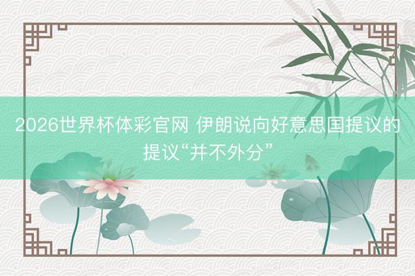 2026世界杯体彩官网 伊朗说向好意思国提议的提议“并不外分”