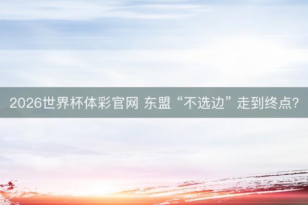 2026世界杯体彩官网 东盟 “不选边” 走到终点？