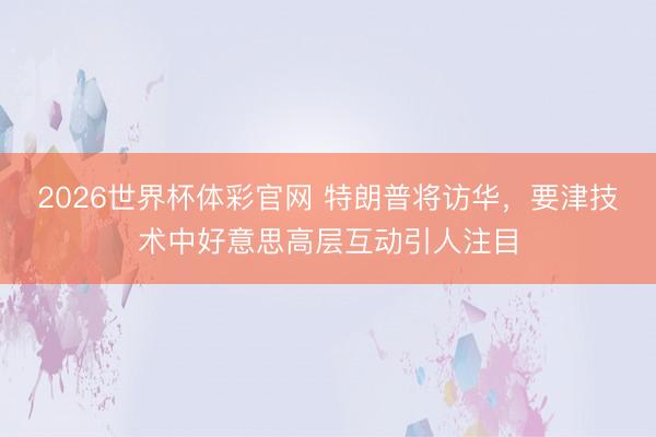 2026世界杯体彩官网 特朗普将访华，要津技术中好意思高层互动引人注目