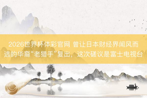 2026世界杯体彩官网 曾让日本财经界闻风而逃的华裔“老猎手”复出，这次磋议是富士电视台