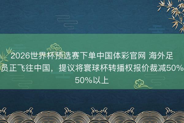 2026世界杯预选赛下单中国体彩官网 海外足联官员正飞往中国，提议将寰球杯转播权报价裁减50%以上