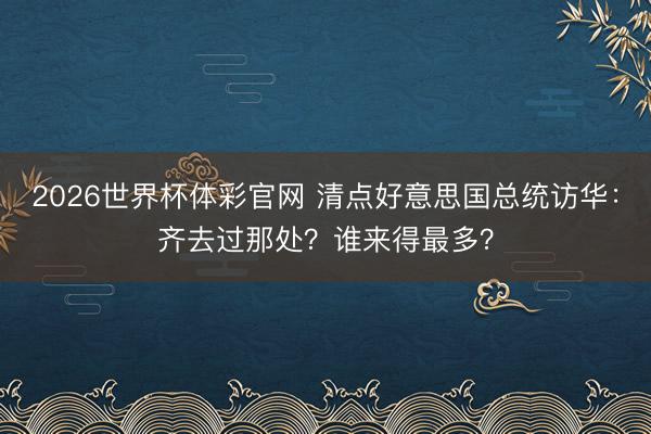 2026世界杯体彩官网 清点好意思国总统访华：齐去过那处？谁来得最多？