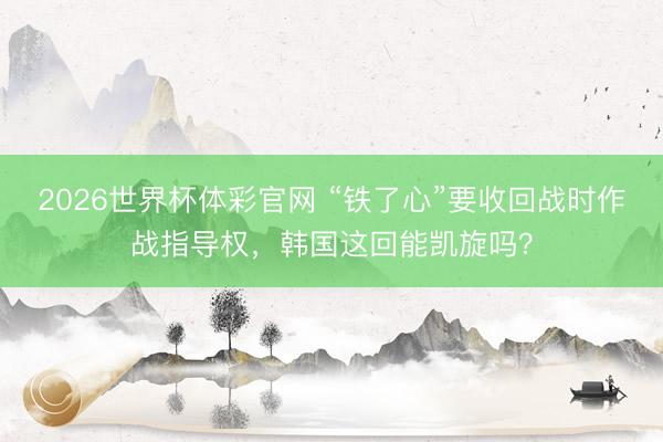 2026世界杯体彩官网 “铁了心”要收回战时作战指导权，韩国这回能凯旋吗？