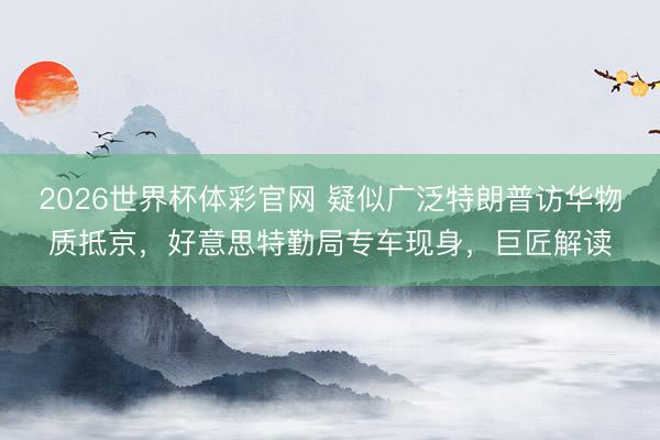 2026世界杯体彩官网 疑似广泛特朗普访华物质抵京，好意思特勤局专车现身，巨匠解读