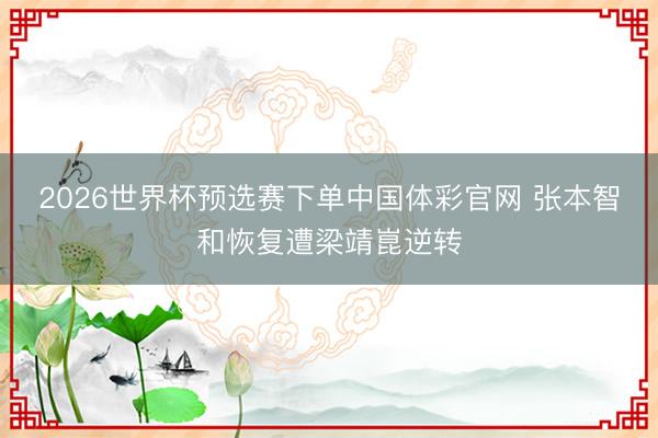 2026世界杯预选赛下单中国体彩官网 张本智和恢复遭梁靖崑逆转
