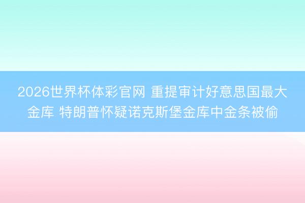 2026世界杯体彩官网 重提审计好意思国最大金库 特朗普怀疑诺克斯堡金库中金条被偷