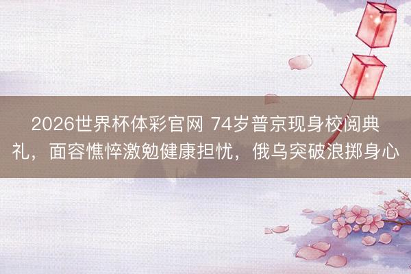 2026世界杯体彩官网 74岁普京现身校阅典礼，面容憔悴激勉健康担忧，俄乌突破浪掷身心