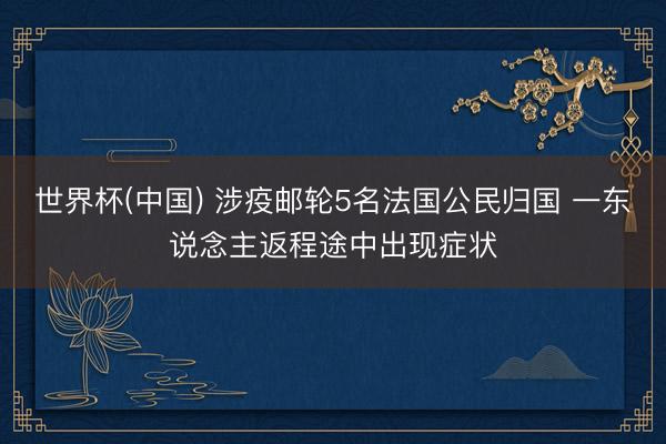 世界杯(中国) 涉疫邮轮5名法国公民归国 一东说念主返程途中出现症状