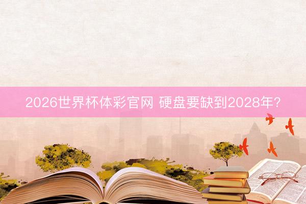 2026世界杯体彩官网 硬盘要缺到2028年？