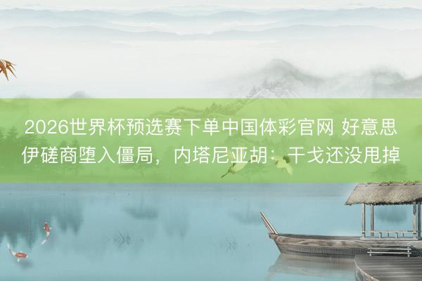 2026世界杯预选赛下单中国体彩官网 好意思伊磋商堕入僵局，内塔尼亚胡：干戈还没甩掉