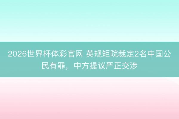 2026世界杯体彩官网 英规矩院裁定2名中国公民有罪，中方提议严正交涉