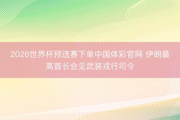 2026世界杯预选赛下单中国体彩官网 伊朗最高首长会见武装戎行司令
