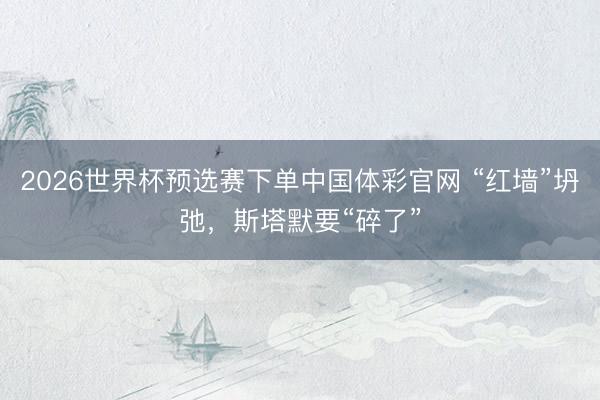 2026世界杯预选赛下单中国体彩官网 “红墙”坍弛，斯塔默要“碎了”