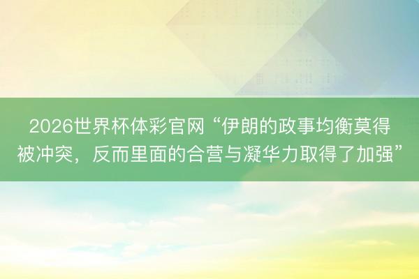2026世界杯体彩官网 “伊朗的政事均衡莫得被冲突，反而里面的合营与凝华力取得了加强”