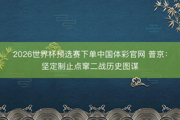 2026世界杯预选赛下单中国体彩官网 普京：坚定制止点窜二战历史图谋