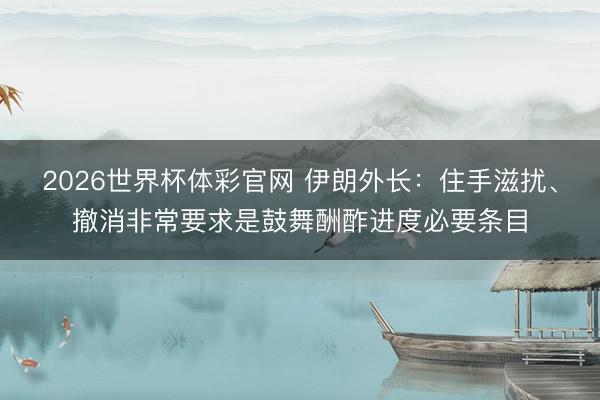 2026世界杯体彩官网 伊朗外长：住手滋扰、撤消非常要求是鼓舞酬酢进度必要条目