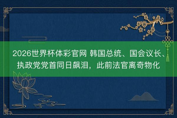 2026世界杯体彩官网 韩国总统、国会议长、执政党党首同日飙泪，此前法官离奇物化