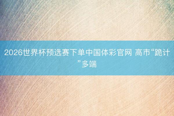 2026世界杯预选赛下单中国体彩官网 高市“跪计”多端