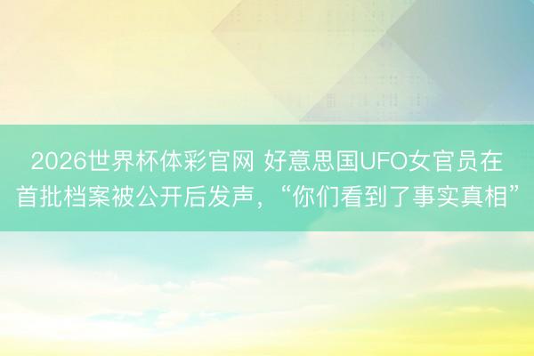 2026世界杯体彩官网 好意思国UFO女官员在首批档案被公开后发声，“你们看到了事实真相”