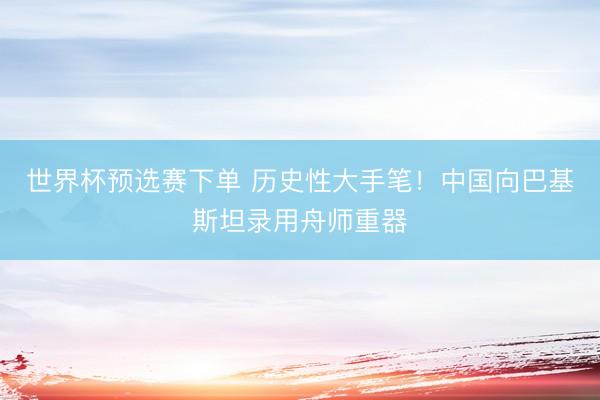 世界杯预选赛下单 历史性大手笔！中国向巴基斯坦录用舟师重器