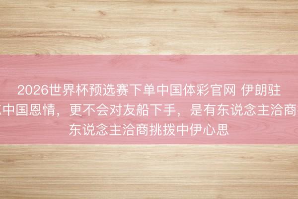 2026世界杯预选赛下单中国体彩官网 伊朗驻华大使：不忘中国恩情，更不会对友船下手，是有东说念主洽商挑拨中伊心思