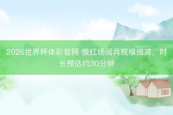 2026世界杯体彩官网 俄红场阅兵规模缩减，时长预估约30分钟