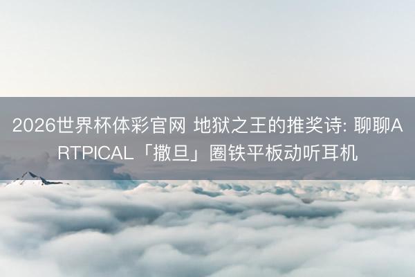 2026世界杯体彩官网 地狱之王的推奖诗: 聊聊ARTPICAL「撒旦」圈铁平板动听耳机