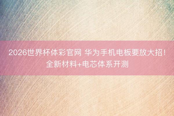 2026世界杯体彩官网 华为手机电板要放大招！全新材料+电芯体系开测
