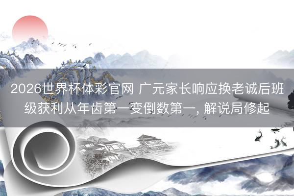 2026世界杯体彩官网 广元家长响应换老诚后班级获利从年齿第一变倒数第一， 解说局修起