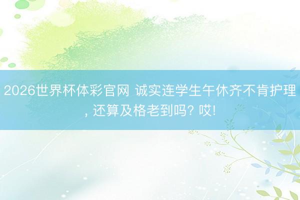 2026世界杯体彩官网 诚实连学生午休齐不肯护理， 还算及格老到吗? 哎!