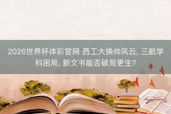 2026世界杯体彩官网 西工大换帅风云， 三航学科困局， 新文书能否破局更生?