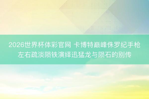 2026世界杯体彩官网 卡博特巅峰侏罗纪手枪左右疏淡陨铁演绎迅猛龙与陨石的别传
