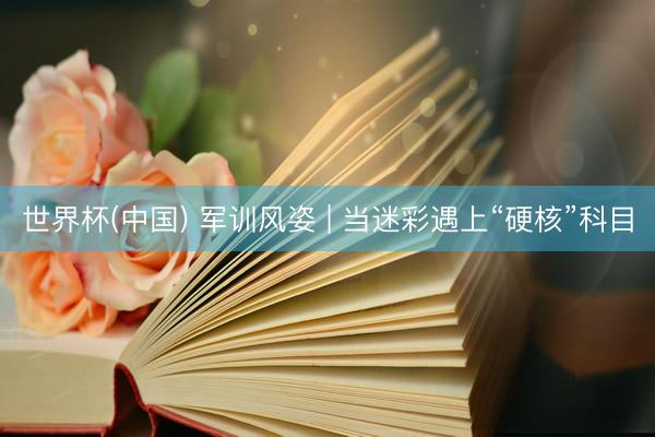 世界杯(中国) 军训风姿 | 当迷彩遇上“硬核”科目