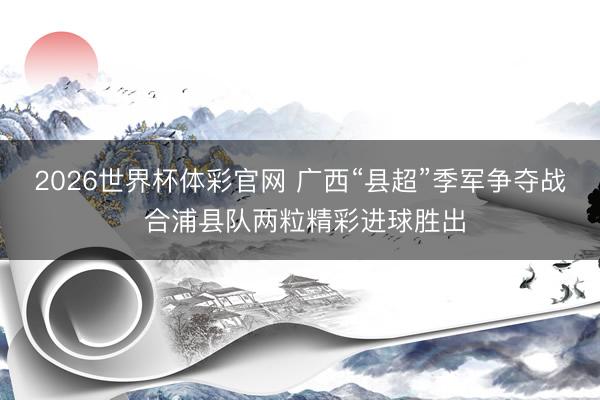 2026世界杯体彩官网 广西“县超”季军争夺战 合浦县队两粒精彩进球胜出
