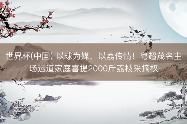 世界杯(中国) 以球为媒，以荔传情！粤超茂名主场运道家庭喜提2000斤荔枝采摘权
