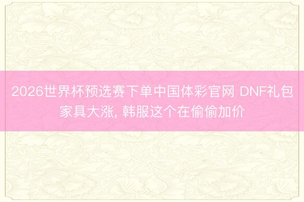 2026世界杯预选赛下单中国体彩官网 DNF礼包家具大涨， 韩服这个在偷偷加价