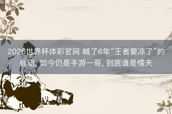 2026世界杯体彩官网 喊了6年“王者要凉了”的标语， 如今仍是手游一哥， 到底谁是懦夫