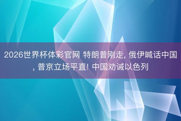 2026世界杯体彩官网 特朗普刚走， 俄伊喊话中国， 普京立场平直! 中国劝诫以色列