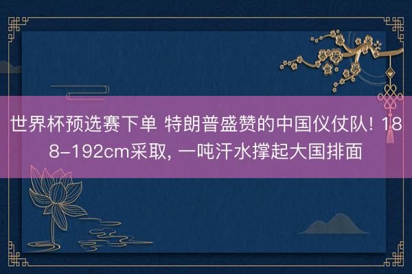 世界杯预选赛下单 特朗普盛赞的中国仪仗队! 188-192cm采取， 一吨汗水撑起大国排面
