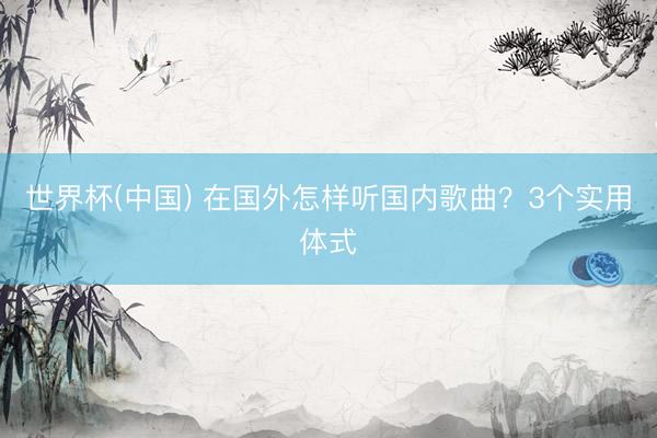 世界杯(中国) 在国外怎样听国内歌曲？3个实用体式