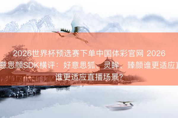 2026世界杯预选赛下单中国体彩官网 2026年主流好意思颜SDK横评：好意思狐、灵眸、臻颜谁更适应直播场景？