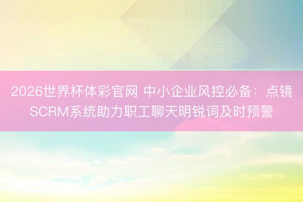 2026世界杯体彩官网 中小企业风控必备：点镜SCRM系统助力职工聊天明锐词及时预警