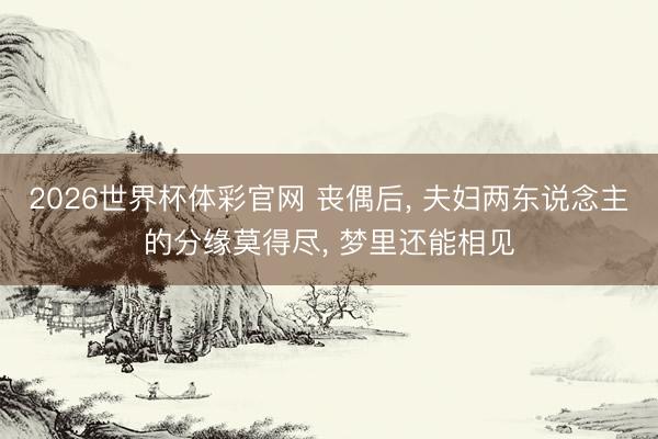 2026世界杯体彩官网 丧偶后， 夫妇两东说念主的分缘莫得尽， 梦里还能相见
