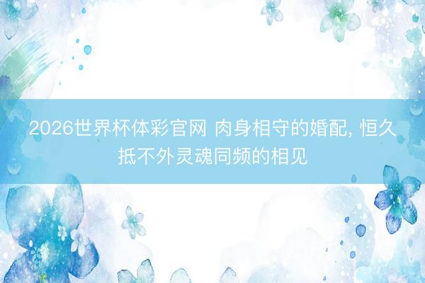2026世界杯体彩官网 肉身相守的婚配， 恒久抵不外灵魂同频的相见