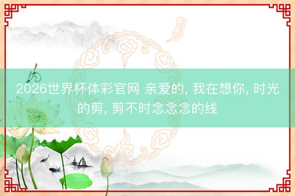2026世界杯体彩官网 亲爱的， 我在想你， 时光的剪， 剪不时念念念的线