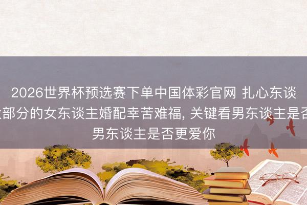 2026世界杯预选赛下单中国体彩官网 扎心东谈主性: 大部分的女东谈主婚配幸苦难福， 关键看男东谈主是否更爱你