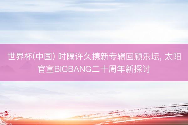 世界杯(中国) 时隔许久携新专辑回顾乐坛, 太阳官宣BIGBANG二十周年新探讨