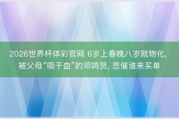 2026世界杯体彩官网 6岁上春晚八岁就物化， 被父母“吸干血”的邓鸣贺， 悲催谁来买单