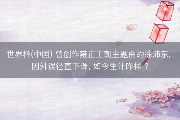 世界杯(中国) 曾创作雍正王朝主题曲的徐沛东， 因舛误径直下课， 如今生计咋样 ?