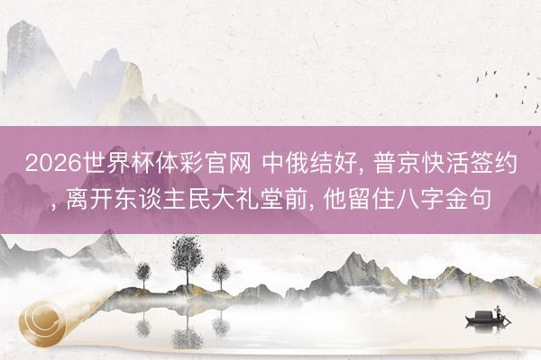 2026世界杯体彩官网 中俄结好， 普京快活签约， 离开东谈主民大礼堂前， 他留住八字金句